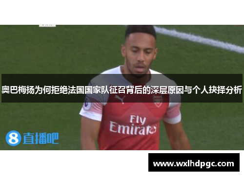 奥巴梅扬为何拒绝法国国家队征召背后的深层原因与个人抉择分析